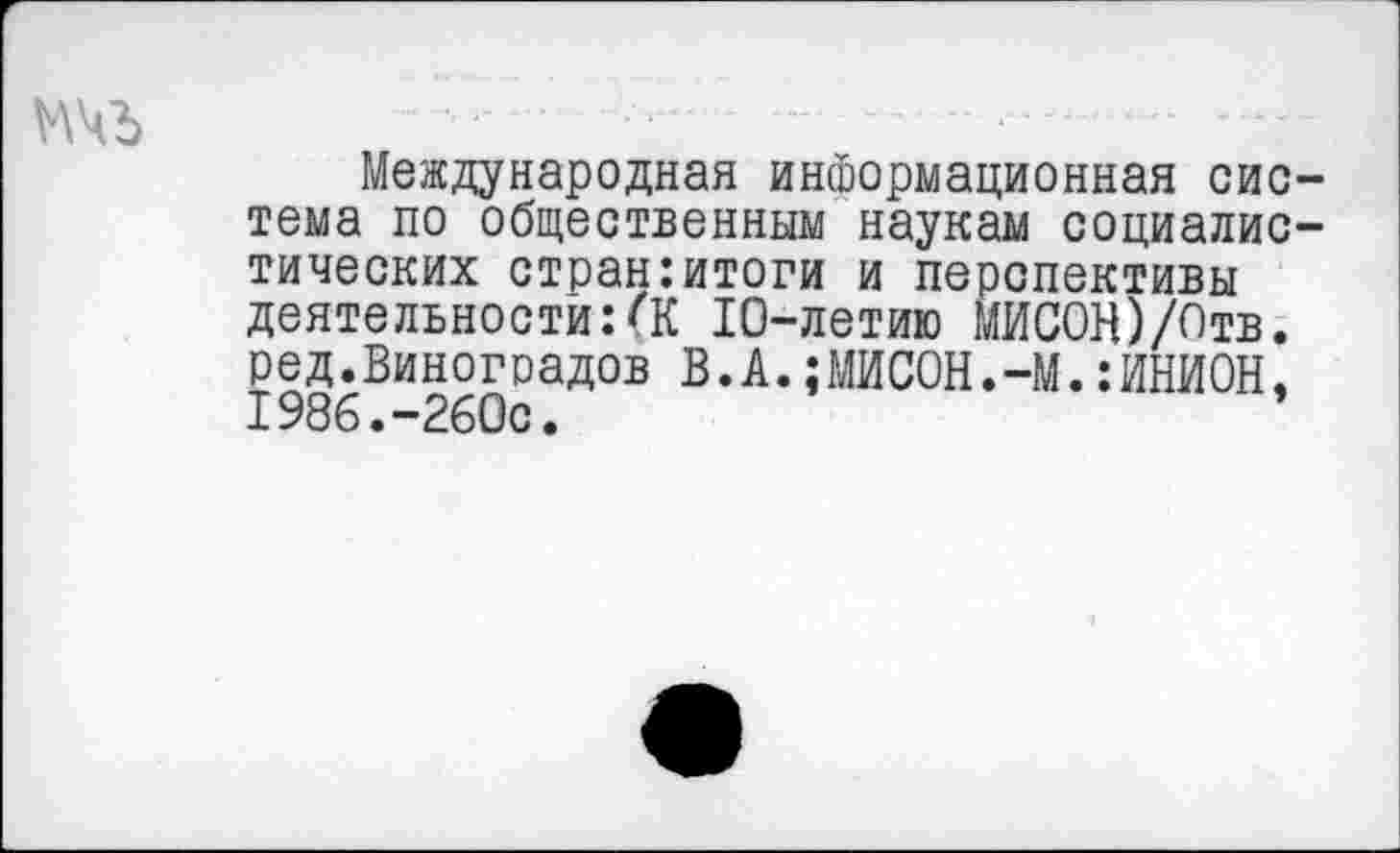 ﻿
Международная информационная система по общественным наукам социалистических стран:итоги и перспективы деятельности:(К 10-летию МИСОН)/Отв. ред.Виноградов В.А.;МИСОН.-М.:ИНИ0Н, 1986.-260с.